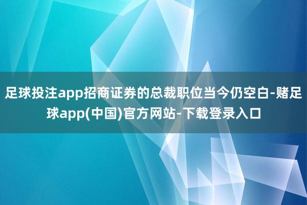 足球投注app招商证券的总裁职位当今仍空白-赌足球app(中国)官方网站-下载登录入口