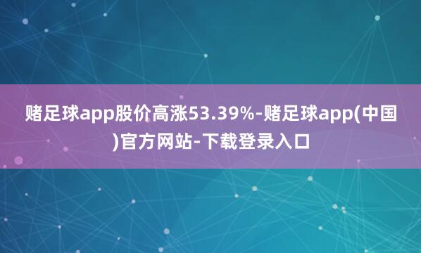 赌足球app股价高涨53.39%-赌足球app(中国)官方网站-下载登录入口