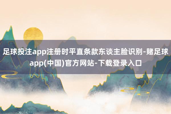 足球投注app注册时平直条款东谈主脸识别-赌足球app(中国)官方网站-下载登录入口