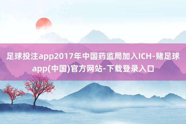 足球投注app2017年中国药监局加入ICH-赌足球app(中国)官方网站-下载登录入口