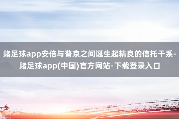赌足球app安倍与普京之间诞生起精良的信托干系-赌足球app(中国)官方网站-下载登录入口
