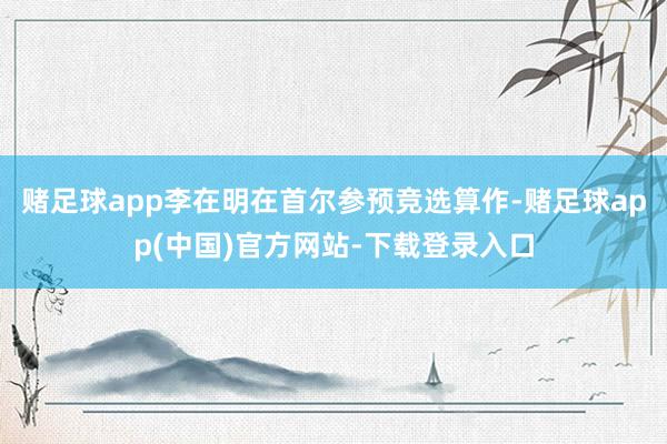 赌足球app李在明在首尔参预竞选算作-赌足球app(中国)官方网站-下载登录入口