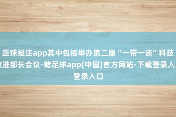 足球投注app其中包括举办第二届“一带一谈”科技改进部长会议-赌足球app(中国)官方网站-下载登录入口