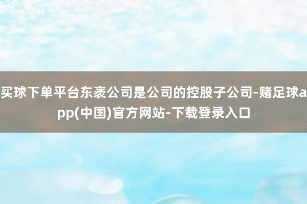 买球下单平台东袤公司是公司的控股子公司-赌足球app(中国)官方网站-下载登录入口