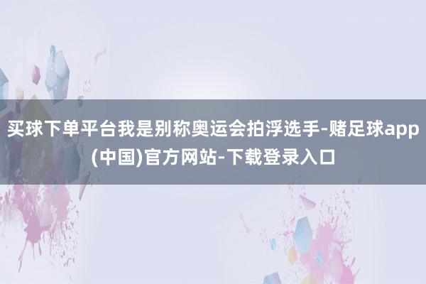 买球下单平台我是别称奥运会拍浮选手-赌足球app(中国)官方网站-下载登录入口