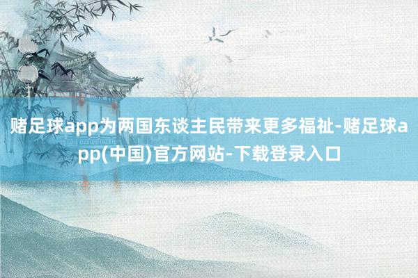 赌足球app为两国东谈主民带来更多福祉-赌足球app(中国)官方网站-下载登录入口