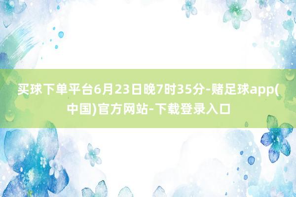 买球下单平台6月23日晚7时35分-赌足球app(中国)官方网站-下载登录入口