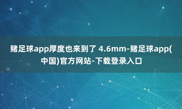 赌足球app厚度也来到了 4.6mm-赌足球app(中国)官方网站-下载登录入口
