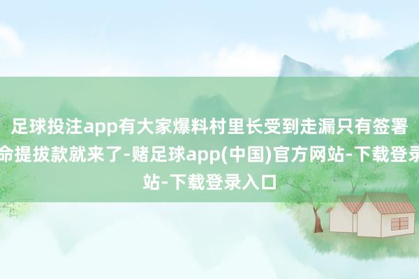 足球投注app有大家爆料村里长受到走漏只有签署反奉命提拔款就来了-赌足球app(中国)官方网站-下载登录入口