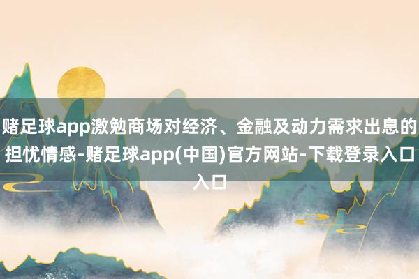 赌足球app激勉商场对经济、金融及动力需求出息的担忧情感-赌足球app(中国)官方网站-下载登录入口