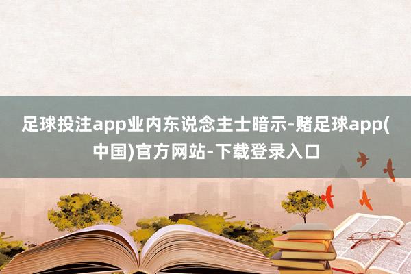 足球投注app　　业内东说念主士暗示-赌足球app(中国)官方网站-下载登录入口
