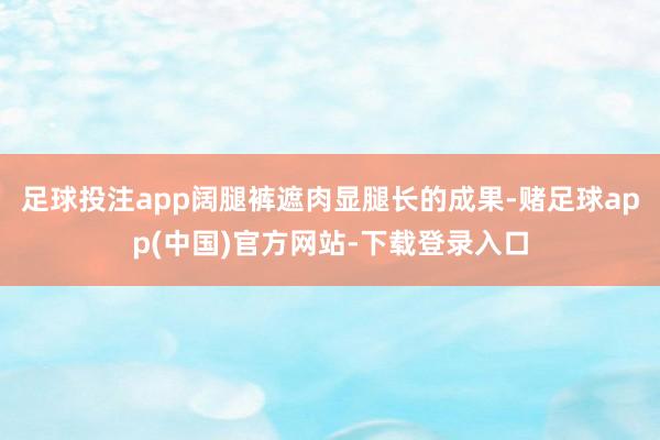 足球投注app阔腿裤遮肉显腿长的成果-赌足球app(中国)官方网站-下载登录入口