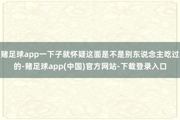 赌足球app一下子就怀疑这面是不是别东说念主吃过的-赌足球app(中国)官方网站-下载登录入口
