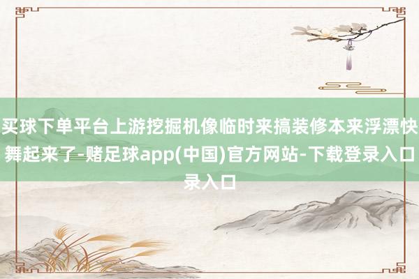 买球下单平台上游挖掘机像临时来搞装修本来浮漂快舞起来了-赌足球app(中国)官方网站-下载登录入口