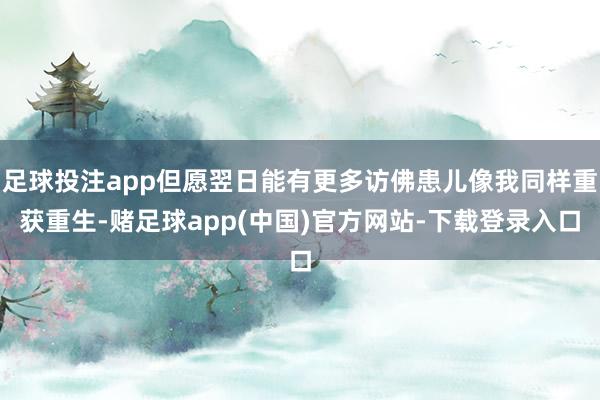 足球投注app但愿翌日能有更多访佛患儿像我同样重获重生-赌足球app(中国)官方网站-下载登录入口