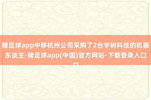 赌足球app中移杭州公司采购了2台宇树科技的机器东谈主-赌足球app(中国)官方网站-下载登录入口