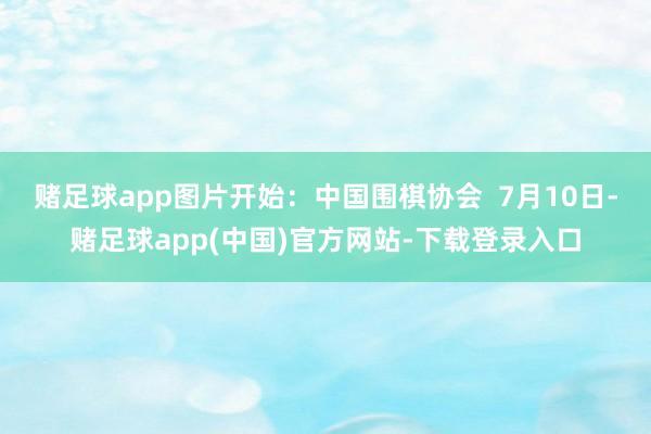 赌足球app图片开始：中国围棋协会  7月10日-赌足球app(中国)官方网站-下载登录入口