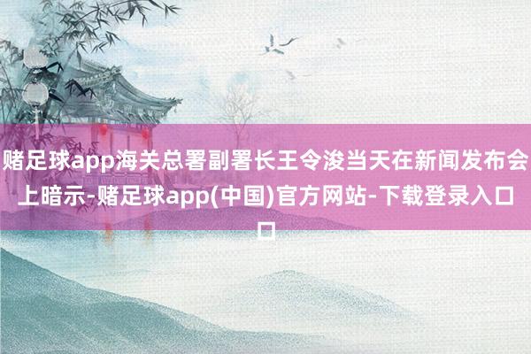 赌足球app海关总署副署长王令浚当天在新闻发布会上暗示-赌足球app(中国)官方网站-下载登录入口