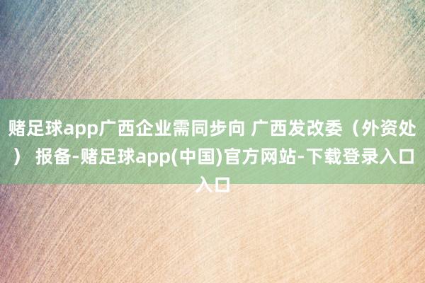 赌足球app广西企业需同步向 广西发改委（外资处） 报备-赌足球app(中国)官方网站-下载登录入口