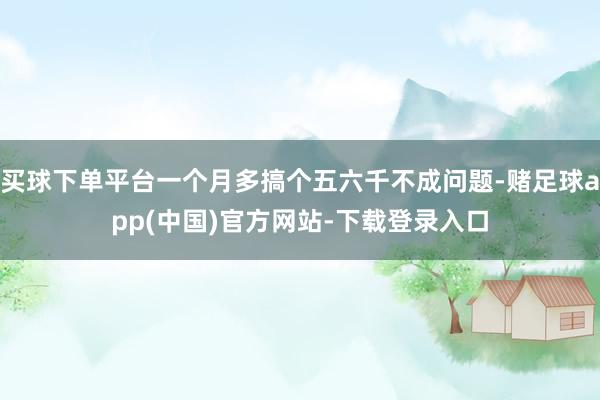 买球下单平台一个月多搞个五六千不成问题-赌足球app(中国)官方网站-下载登录入口