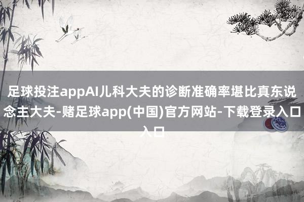 足球投注appAI儿科大夫的诊断准确率堪比真东说念主大夫-赌足球app(中国)官方网站-下载登录入口