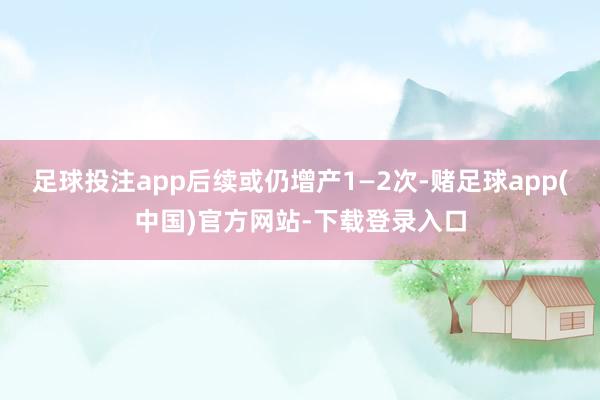 足球投注app后续或仍增产1—2次-赌足球app(中国)官方网站-下载登录入口
