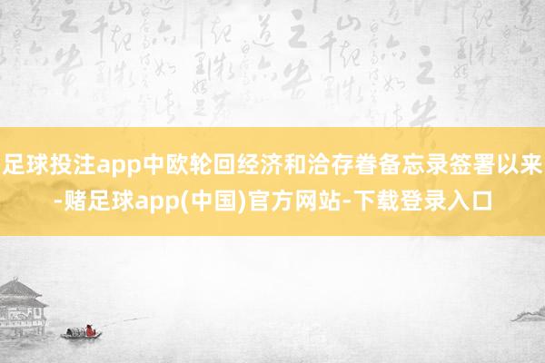 足球投注app中欧轮回经济和洽存眷备忘录签署以来-赌足球app(中国)官方网站-下载登录入口