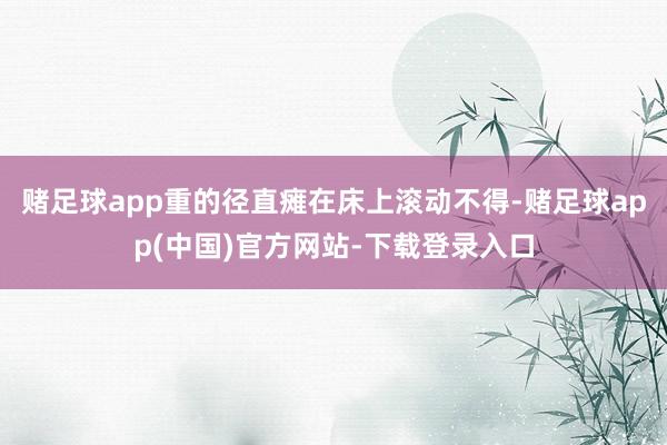 赌足球app重的径直瘫在床上滚动不得-赌足球app(中国)官方网站-下载登录入口