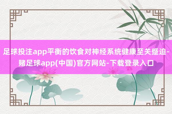 足球投注app平衡的饮食对神经系统健康至关蹙迫-赌足球app(中国)官方网站-下载登录入口