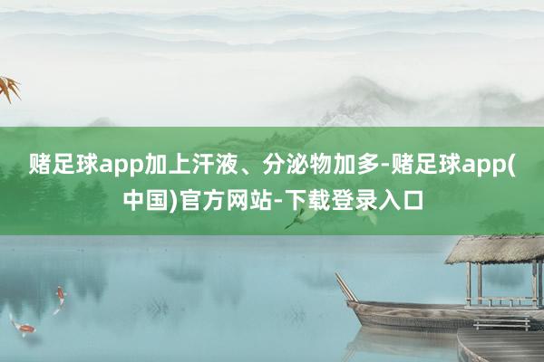 赌足球app加上汗液、分泌物加多-赌足球app(中国)官方网站-下载登录入口