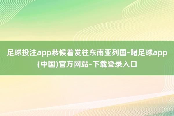 足球投注app恭候着发往东南亚列国-赌足球app(中国)官方网站-下载登录入口