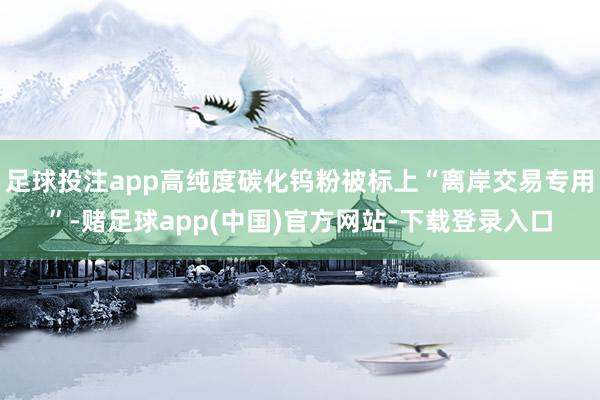 足球投注app高纯度碳化钨粉被标上“离岸交易专用”-赌足球app(中国)官方网站-下载登录入口