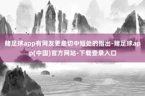 赌足球app有网友更是切中短处的指出-赌足球app(中国)官方网站-下载登录入口