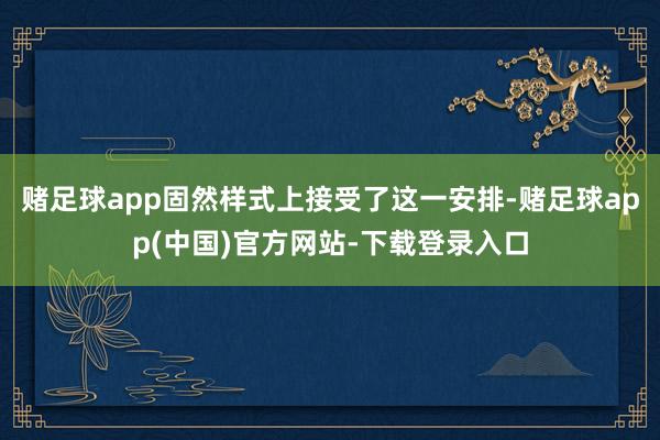 赌足球app固然样式上接受了这一安排-赌足球app(中国)官方网站-下载登录入口