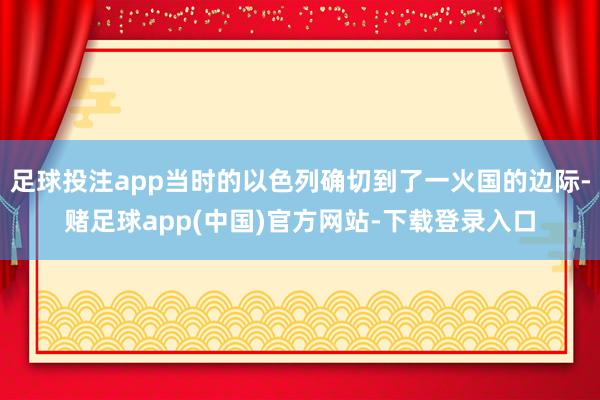 足球投注app当时的以色列确切到了一火国的边际-赌足球app(中国)官方网站-下载登录入口