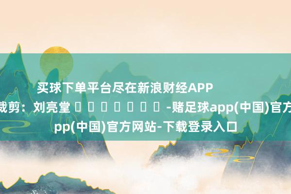 买球下单平台尽在新浪财经APP            						牵累裁剪：刘亮堂 							-赌足球app(中国)官方网站-下载登录入口