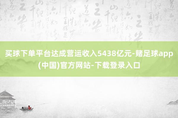 买球下单平台达成营运收入5438亿元-赌足球app(中国)官方网站-下载登录入口