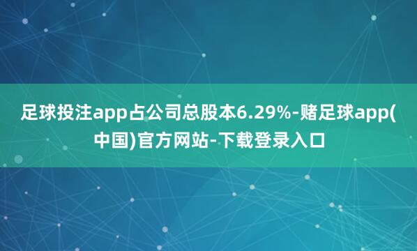 足球投注app占公司总股本6.29%-赌足球app(中国)官方网站-下载登录入口