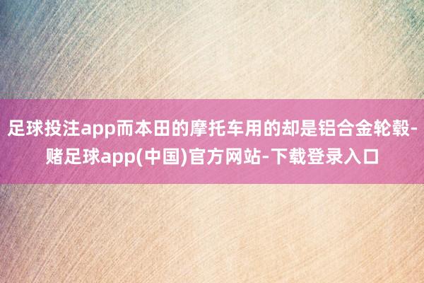 足球投注app而本田的摩托车用的却是铝合金轮毂-赌足球app(中国)官方网站-下载登录入口