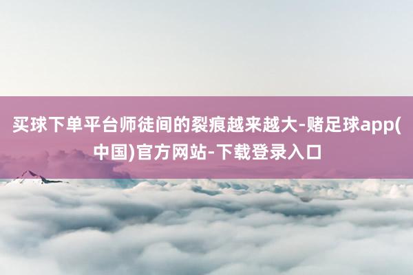 买球下单平台师徒间的裂痕越来越大-赌足球app(中国)官方网站-下载登录入口