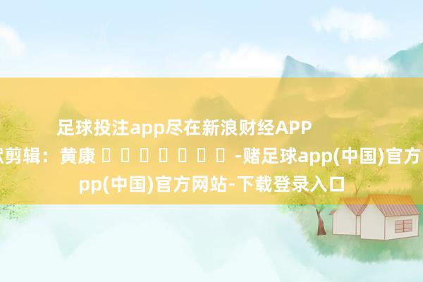 足球投注app尽在新浪财经APP            						包袱剪辑：黄康 							-赌足球app(中国)官方网站-下载登录入口