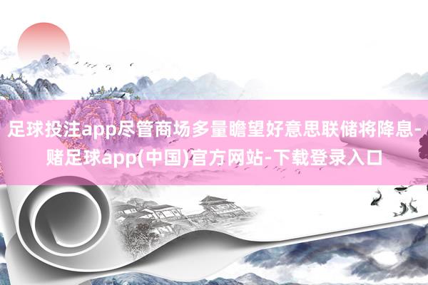 足球投注app尽管商场多量瞻望好意思联储将降息-赌足球app(中国)官方网站-下载登录入口