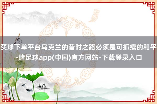 买球下单平台乌克兰的昔时之路必须是可抓续的和平-赌足球app(中国)官方网站-下载登录入口