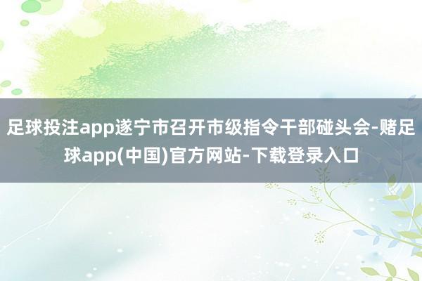 足球投注app遂宁市召开市级指令干部碰头会-赌足球app(中国)官方网站-下载登录入口