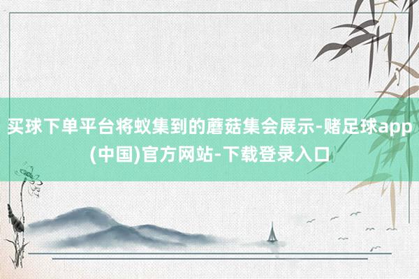 买球下单平台将蚁集到的蘑菇集会展示-赌足球app(中国)官方网站-下载登录入口