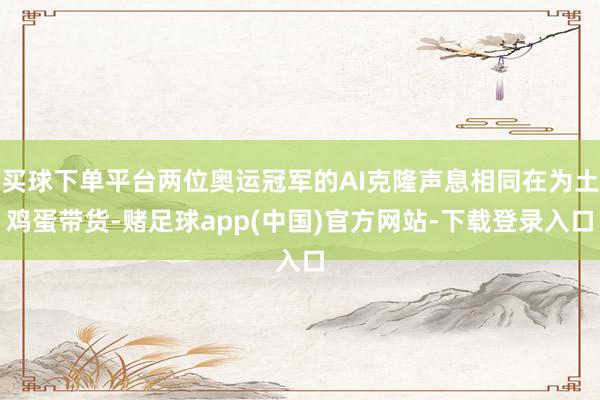 买球下单平台两位奥运冠军的AI克隆声息相同在为土鸡蛋带货-赌足球app(中国)官方网站-下载登录入口