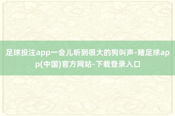 足球投注app一会儿听到很大的狗叫声-赌足球app(中国)官方网站-下载登录入口