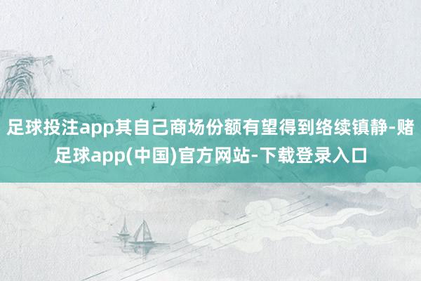 足球投注app其自己商场份额有望得到络续镇静-赌足球app(中国)官方网站-下载登录入口