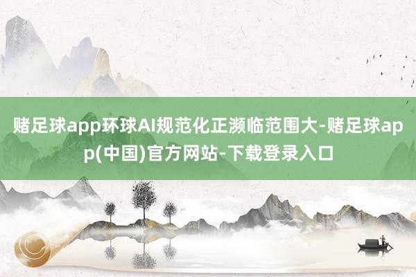 赌足球app环球AI规范化正濒临范围大-赌足球app(中国)官方网站-下载登录入口