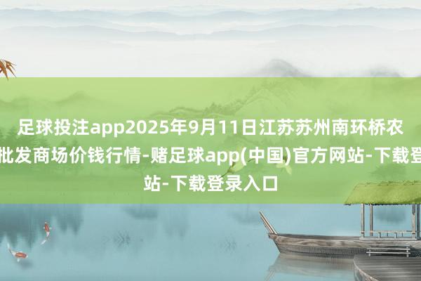 足球投注app2025年9月11日江苏苏州南环桥农副家具批发商场价钱行情-赌足球app(中国)官方网站-下载登录入口